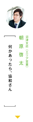 本社営業部（エリア営業） 朝原啓太「何かあったら、協和さん」